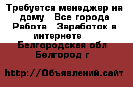 Требуется менеджер на дому - Все города Работа » Заработок в интернете   . Белгородская обл.,Белгород г.